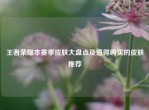 王者荣耀本赛季皮肤大盘点及值得购买的皮肤推荐