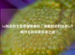 lol剑圣和王者荣耀谁相似｜谁是剑圣的徒弟lol？揭开无极剑派传承之谜
