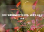 探寻王者荣耀背后的文化图景，高清文化图片来袭