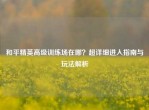 和平精英高级训练场在哪？超详细进入指南与玩法解析