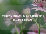 广州富力足球俱乐部：足球梦想的摇篮（广州富力足球俱乐部主场）