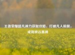 王者荣耀超凡神力获取攻略，打破凡人极限，成就峡谷真神