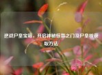 逆战尸皇宝箱，开启神秘惊喜之门及尸皇核获取     