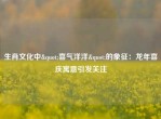 生肖文化中"喜气洋洋"的象征：龙年喜庆寓意引发关注