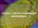 日本少女XXX：日本少女XXX文化现象是如何影响全球时尚潮流的？