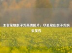 王者荣耀赵子龙高清图片，尽显常山赵子龙飒爽英姿