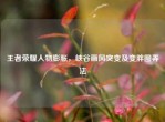 王者荣耀人物膨胀，峡谷画风突变及变胖图弄法