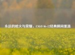 永远的枪火与荣耀，CSGO 06-12经典瞬间重温
