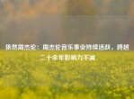 依然周杰伦：周杰伦音乐事业持续活跃，跨越二十余年影响力不减