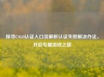探寻CSGO认证入口及解析认证失败解决办法，开启专属游戏之旅
