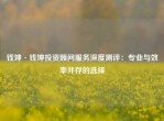 钱坤·钱坤投资顾问服务深度测评：专业与效率并存的选择