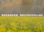 青春热血铸电竞魂，致我们共同守护的LOL战队