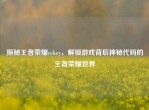 探秘王者荣耀cekey，解锁游戏背后神秘代码的王者荣耀世界