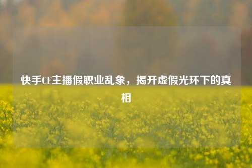 快手CF主播假职业乱象,揭开虚假光环下的真相
