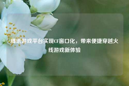 腾讯游戏平台实现CF窗口化,带来便捷穿越火线游戏新体验