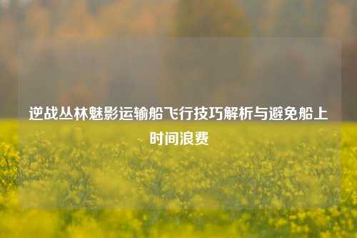 逆战丛林魅影运输船飞行技巧解析与避免船上时间浪费