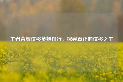 王者荣耀位移英雄排行,探寻真正的位移之王
