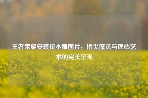 王者荣耀安琪拉木雕图片,指尖魔法与匠心艺术的完美呈现
