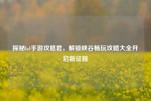 探秘lol手游攻略君,解锁峡谷畅玩攻略大全开启新征程