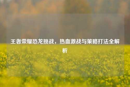 王者荣耀恐龙挑战,热血激战与策略打法全解析
