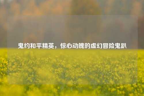 鬼约和平精英,惊心动魄的虚幻冒险鬼趴
