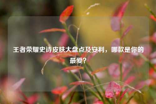 王者荣耀史诗皮肤大盘点及安利,哪款是你的更爱?