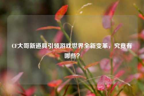 CF大哥新道具引领游戏世界全新变革,究竟有哪些?