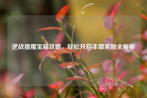 逆战猎魔宝箱攻略,轻松开启丰厚奖励全解析