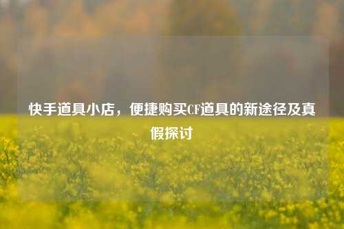 快手道具小店,便捷购买CF道具的新途径及真假探讨
