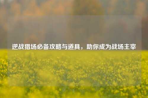 逆战猎场必备攻略与道具,助你成为战场主宰
