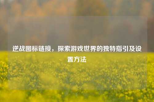 逆战图标链接,探索游戏世界的独特指引及设置