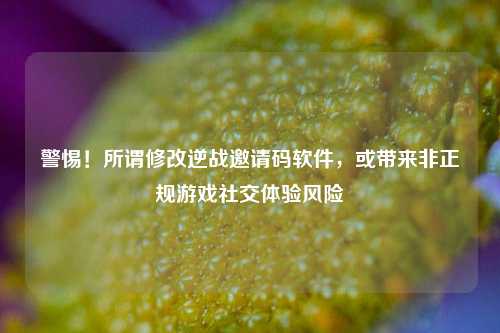 警惕!所谓修改逆战邀请码软件,或带来非正规游戏社交体验风险