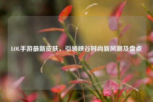 LOL手游最新皮肤,引领峡谷时尚新风潮及盘点