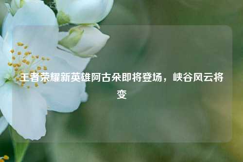 王者荣耀新英雄阿古朵即将登场,峡谷风云将变