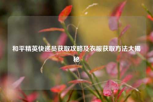 和平精英快递员获取攻略及衣服获取 大揭秘