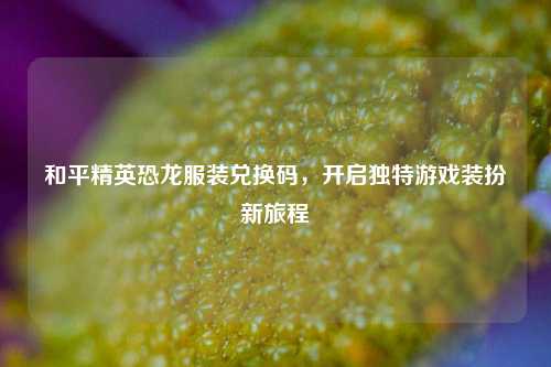 和平精英恐龙服装兑换码,开启独特游戏装扮新旅程