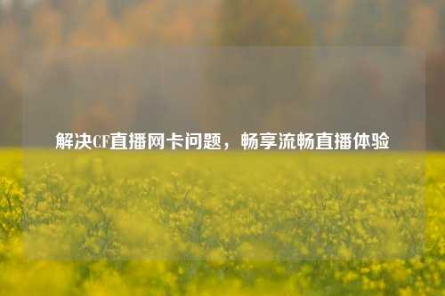 解决CF直播网卡问题,畅享流畅直播体验