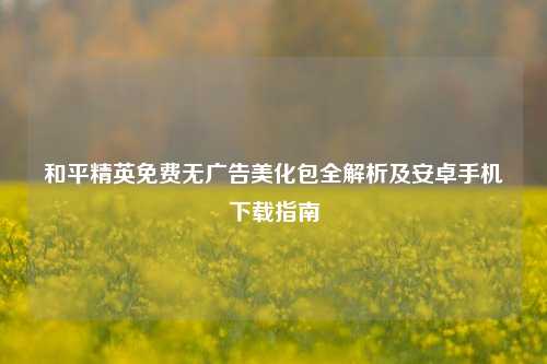 和平精英免费无广告美化包全解析及安卓手机下载指南