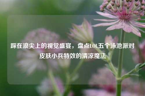 踩在浪尖上的视觉盛宴,盘点LOL五个泳池派对皮肤小兵特效的清凉魔法