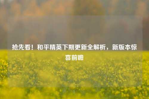 抢先看!和平精英下期更新全解析,新版本惊喜前瞻