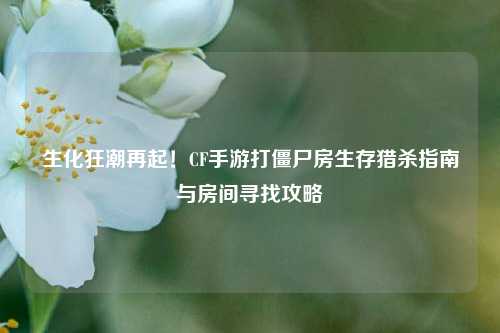 生化狂潮再起!CF手游打僵尸房生存猎杀指南与房间寻找攻略