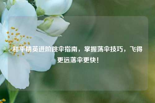 和平精英进阶跳伞指南,掌握荡伞技巧,飞得更远落伞更快!