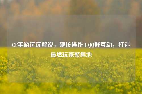 CF手游沉沉解说,硬核操作+ 群互动,打造最燃玩家聚集地