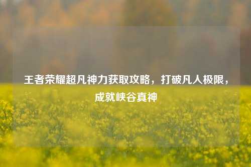 王者荣耀超凡神力获取攻略,打破凡人极限,成就峡谷真神