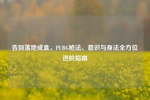 告别落地成盒,PUBG枪法、意识与身法全方位进阶指南