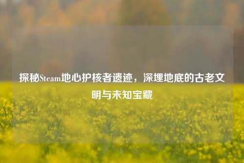 探秘Steam地心护核者遗迹,深埋地底的古老文明与未知宝藏
