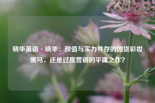 晓华英语·晓华:颜值与实力并存的国货彩妆黑马,还是过度营销的平庸之作?