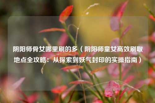 阴阳师骨女哪里刷的多(阴阳师童女高效刷取地点全攻略:从探索到妖气封印的实操指南)
