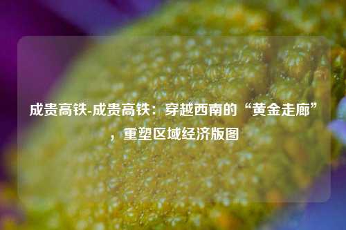 成贵高铁-成贵高铁:穿越西南的“黄金走廊”,重塑区域经济版图