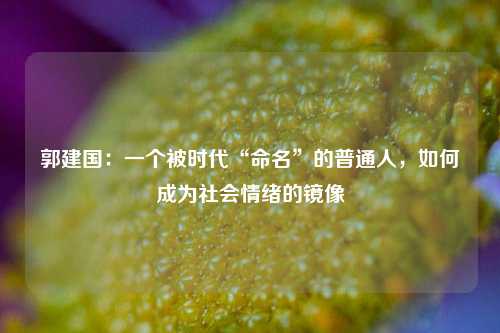 郭建国:一个被时代“命名”的普通人,如何成为社会情绪的镜像